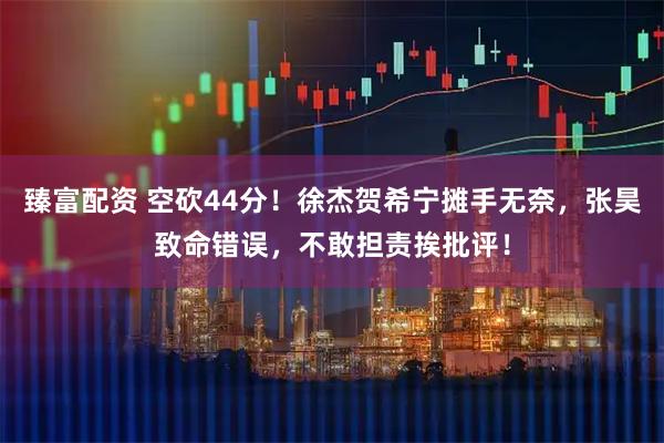 臻富配资 空砍44分！徐杰贺希宁摊手无奈，张昊致命错误，不敢担责挨批评！