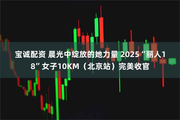 宝诚配资 晨光中绽放的她力量 2025“丽人18”女子10KM（北京站）完美收官