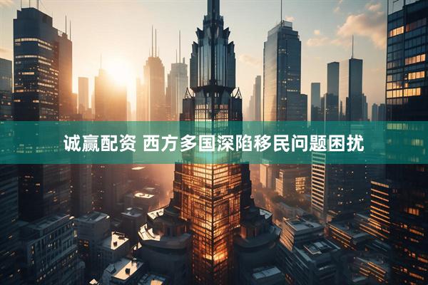 诚赢配资 西方多国深陷移民问题困扰