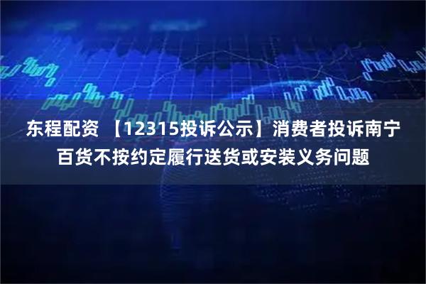 东程配资 【12315投诉公示】消费者投诉南宁百货不按约定履行送货或安装义务问题