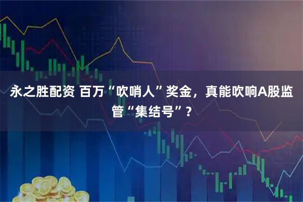 永之胜配资 百万“吹哨人”奖金，真能吹响A股监管“集结号”？