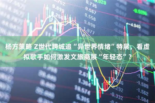 杨方策略 Z世代跨城追“异世界情绪”特展，看虚拟歌手如何激发文旅商展“年轻态”？
