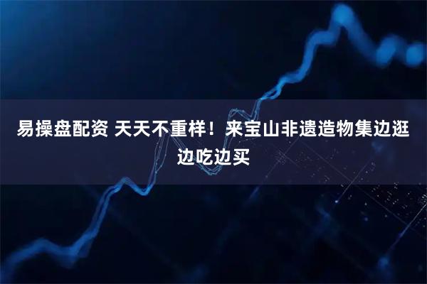 易操盘配资 天天不重样！来宝山非遗造物集边逛边吃边买