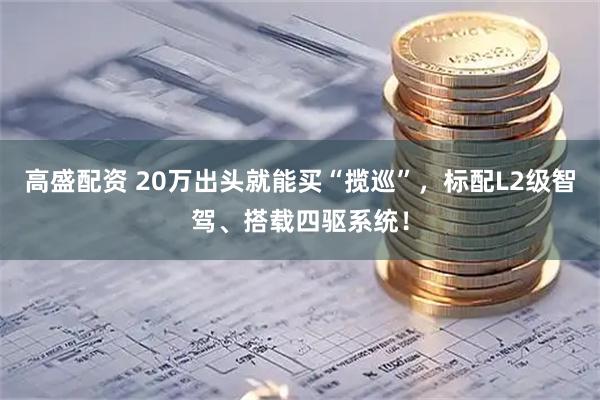 高盛配资 20万出头就能买“揽巡”，标配L2级智驾、搭载四驱系统！