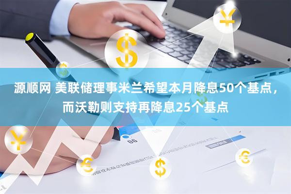 源顺网 美联储理事米兰希望本月降息50个基点，而沃勒则支持再降息25个基点