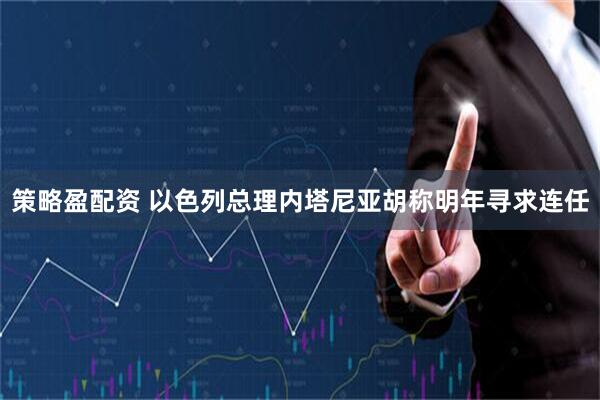 策略盈配资 以色列总理内塔尼亚胡称明年寻求连任