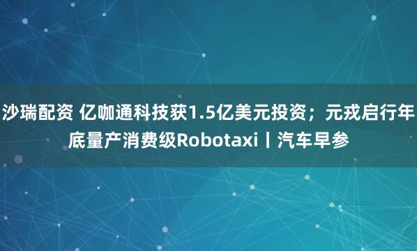 沙瑞配资 亿咖通科技获1.5亿美元投资；元戎启行年底量产消费级Robotaxi丨汽车早参