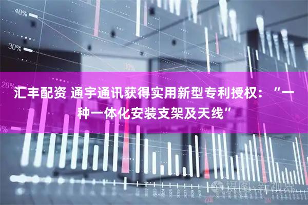 汇丰配资 通宇通讯获得实用新型专利授权：“一种一体化安装支架及天线”