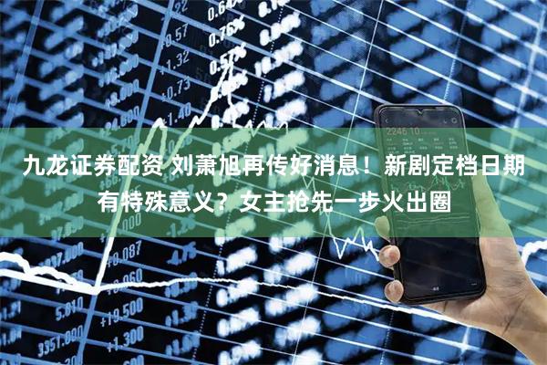 九龙证券配资 刘萧旭再传好消息！新剧定档日期有特殊意义？女主抢先一步火出圈