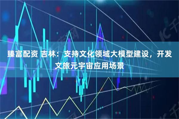 臻富配资 吉林：支持文化领域大模型建设，开发文旅元宇宙应用场景