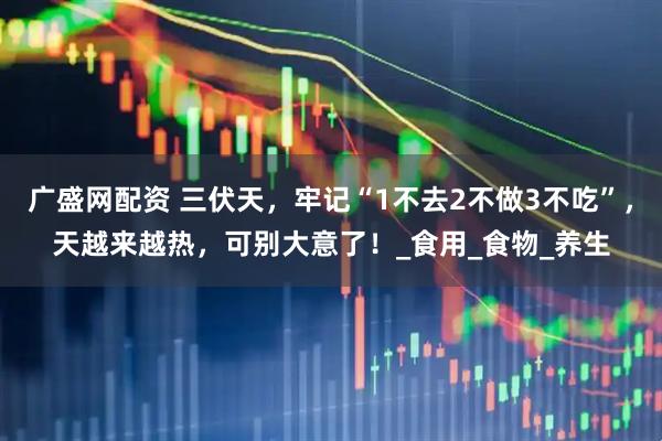 广盛网配资 三伏天，牢记“1不去2不做3不吃”，天越来越热，可别大意了！_食用_食物_养生