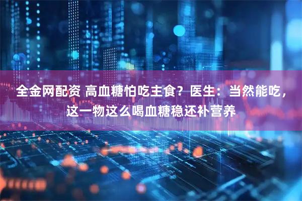 全金网配资 高血糖怕吃主食？医生：当然能吃，这一物这么喝血糖稳还补营养