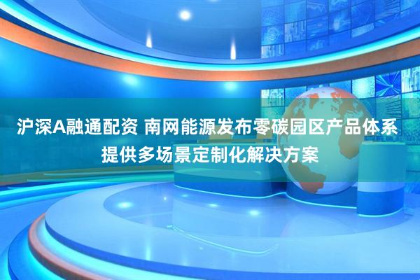 沪深A融通配资 南网能源发布零碳园区产品体系 提供多场景定制化解决方案