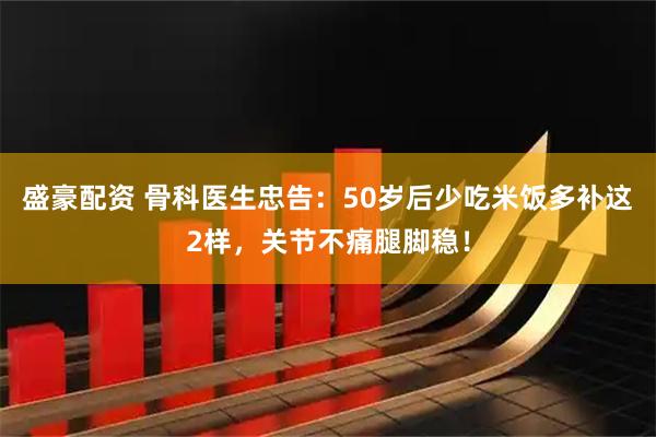 盛豪配资 骨科医生忠告：50岁后少吃米饭多补这2样，关节不痛腿脚稳！
