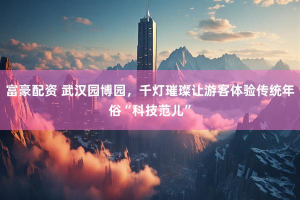 富豪配资 武汉园博园，千灯璀璨让游客体验传统年俗“科技范儿”