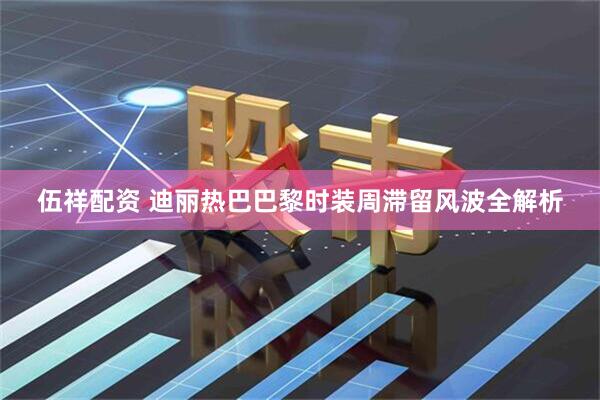 伍祥配资 迪丽热巴巴黎时装周滞留风波全解析