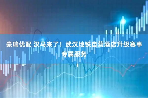 豪瑞优配 汉马来了！武汉地铁自营酒店升级赛事专属服务
