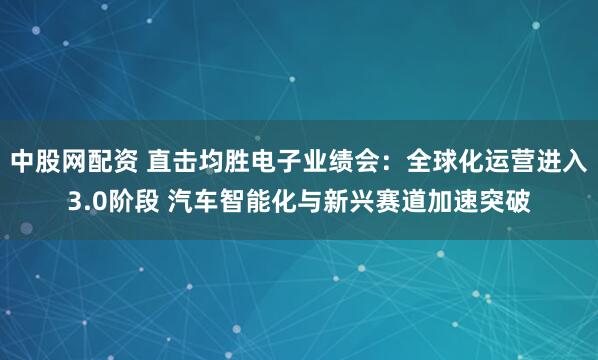 中股网配资 直击均胜电子业绩会：全球化运营进入3.0阶段 汽车智能化与新兴赛道加速突破