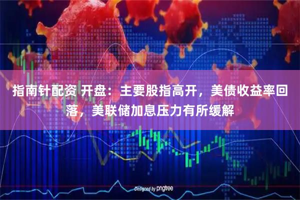 指南针配资 开盘：主要股指高开，美债收益率回落，美联储加息压力有所缓解